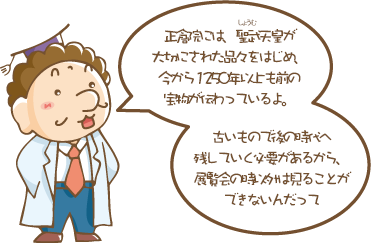 正倉院には、聖武（しょうむ）天皇が大切にされた品々をはじめ、今から1250年以上も前の宝物が伝わっているよ。古いもので後の時代へ残していく必要があるから、展覧会の時以外は見ることができないんだって